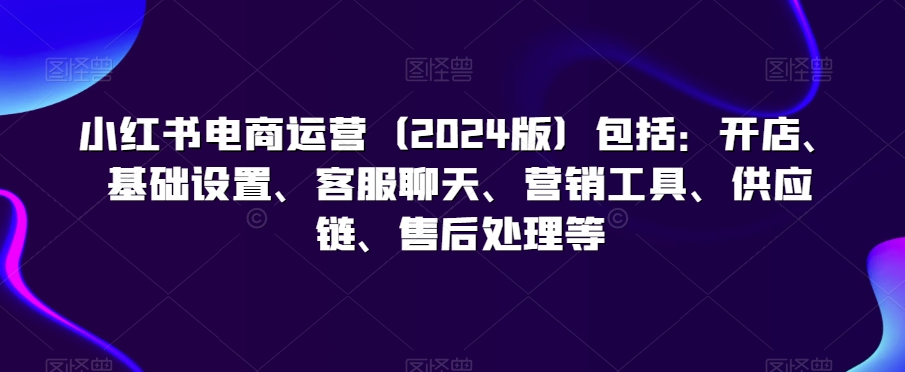 小红书电商运营（2024版）包括：开店、基础设置、客服聊天、营销工具、供应链、售后处理等